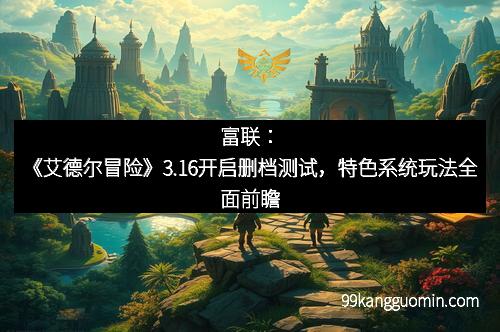 富联：《艾德尔冒险》3.16开启删档测试，特色系统玩法全面前瞻